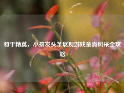 和平精英，小孩发头条展现游戏童真风采全攻略