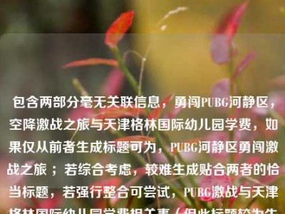 包含两部分毫无关联信息，勇闯PUBG河静区，空降激战之旅与天津格林国际幼儿园学费，如果仅从前者生成标题可为，PUBG河静区勇闯激战之旅 ；若综合考虑，较难生成贴合两者的恰当标题，若强行整合可尝试，PUBG激战与天津格林国际幼儿园学费相关事（但此标题较为生硬） 。建议你明确内容关联性等需求后进一步提问。