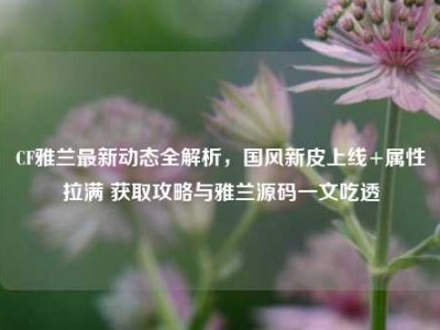 CF雅兰最新动态全解析，国风新皮上线+属性拉满 获取攻略与雅兰源码一文吃透