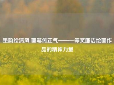 墨韵绘清风 画笔传正气——一等奖廉洁绘画作品的精神力量