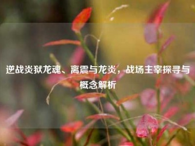 逆战炎狱龙魂、离震与龙炎，战场主宰探寻与概念解析
