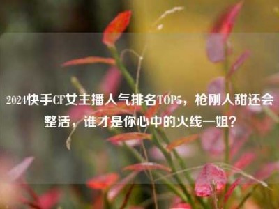 2024快手CF女主播人气排名TOP5，枪刚人甜还会整活，谁才是你心中的火线一姐？