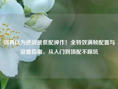 别再以为逆战是低配神作！全特效满帧配置与设置指南，从入门到顶配不踩坑