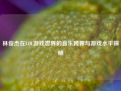 林俊杰在LOL游戏世界的音乐跨界与游戏水平探秘