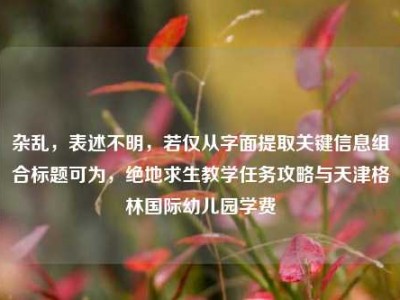 杂乱，表述不明，若仅从字面提取关键信息组合标题可为，绝地求生教学任务攻略与天津格林国际幼儿园学费
