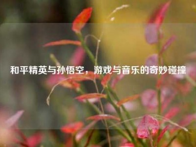 和平精英与孙悟空，游戏与音乐的奇妙碰撞