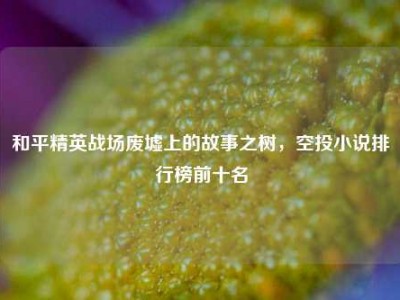 和平精英战场废墟上的故事之树，空投小说排行榜前十名