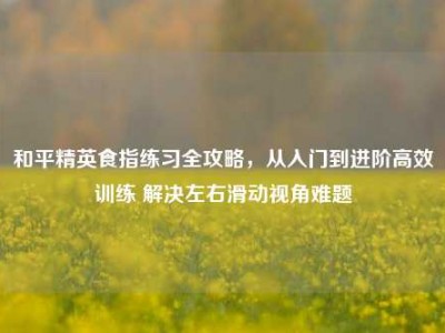 和平精英食指练习全攻略，从入门到进阶高效训练 解决左右滑动视角难题