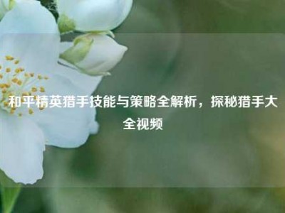 和平精英猎手技能与策略全解析，探秘猎手大全视频