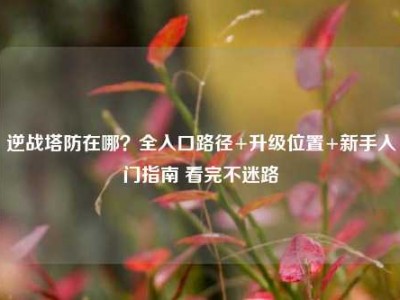 逆战塔防在哪？全入口路径+升级位置+新手入门指南 看完不迷路