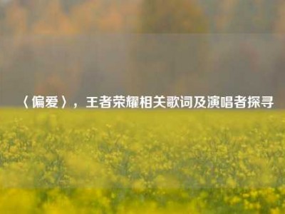 〈偏爱〉，王者荣耀相关歌词及演唱者探寻