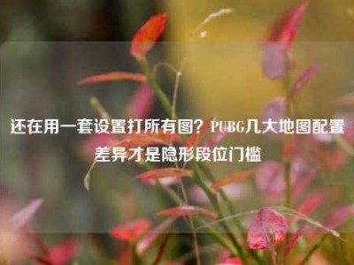 还在用一套设置打所有图？PUBG几大地图配置差异才是隐形段位门槛