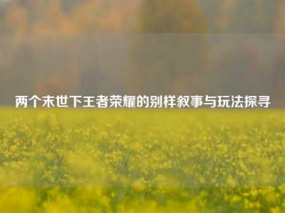 两个末世下王者荣耀的别样叙事与玩法探寻