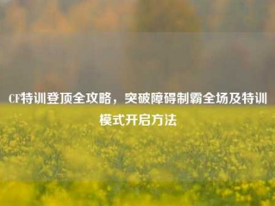 CF特训登顶全攻略，突破障碍制霸全场及特训模式开启方法
