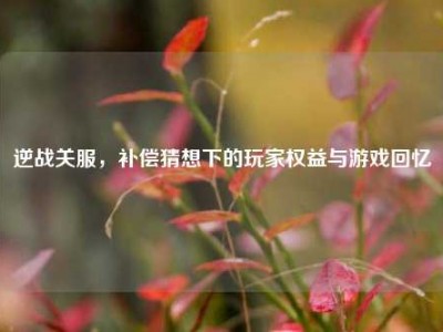 逆战关服，补偿猜想下的玩家权益与游戏回忆