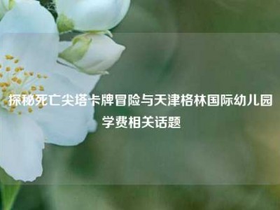 探秘死亡尖塔卡牌冒险与天津格林国际幼儿园学费相关话题
