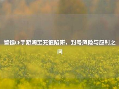 警惕CF手游淘宝充值陷阱，封号风险与应对之问