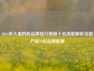 2024年儿童奶粉品牌排行榜前十名深度解析及国产前10名品牌梳理