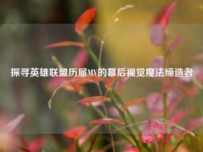 探寻英雄联盟历届MV的幕后视觉魔法缔造者