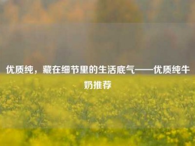 优质纯，藏在细节里的生活底气——优质纯牛奶推荐