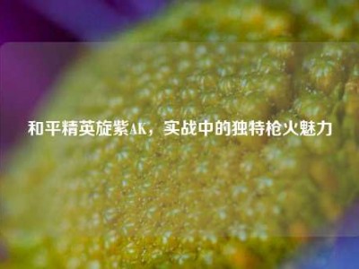 和平精英旋紫AK，实战中的独特枪火魅力