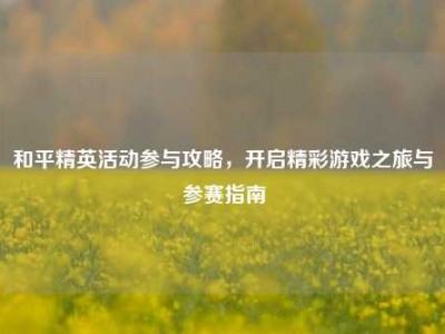 和平精英活动参与攻略，开启精彩游戏之旅与参赛指南