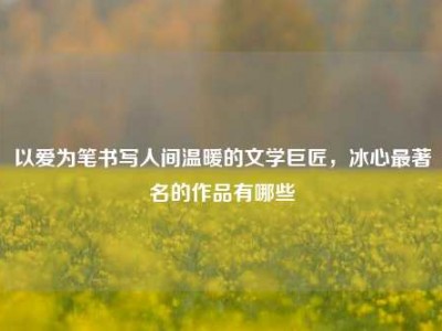 以爱为笔书写人间温暖的文学巨匠，冰心最著名的作品有哪些
