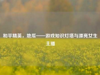 和平精英，地瓜——游戏知识灯塔与漂亮女生主播