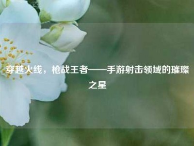 穿越火线，枪战王者——手游射击领域的璀璨之星