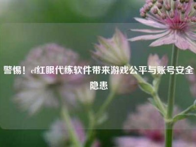 警惕！cf红眼代练软件带来游戏公平与账号安全隐患