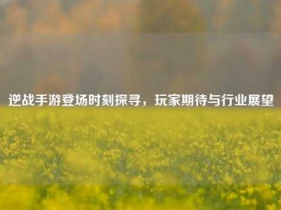 逆战手游登场时刻探寻，玩家期待与行业展望