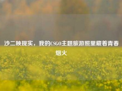 沙二映现实，我的CSGO主题旅游照里藏着青春烟火