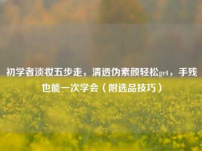 初学者淡妆五步走，清透伪素颜轻松get，手残也能一次学会（附选品技巧）