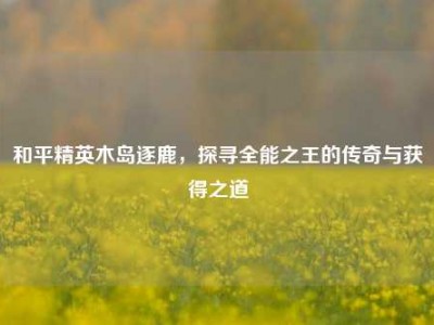 和平精英木岛逐鹿，探寻全能之王的传奇与获得之道