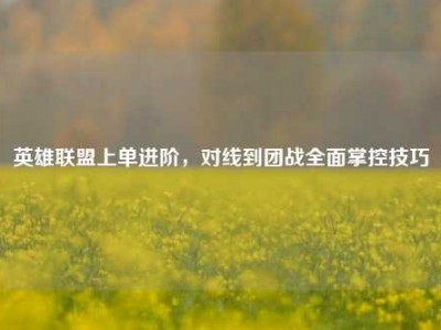英雄联盟上单进阶，对线到团战全面掌控技巧