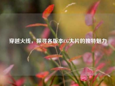 穿越火线，探寻各版本CG大片的独特魅力