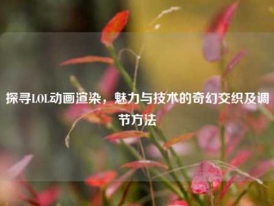 探寻LOL动画渲染，魅力与技术的奇幻交织及调节方法