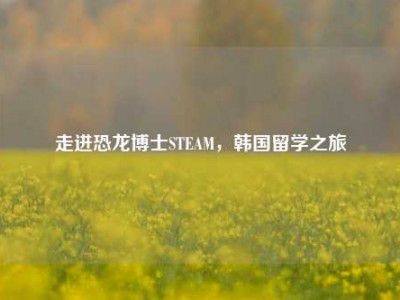 走进恐龙博士STEAM，韩国留学之旅