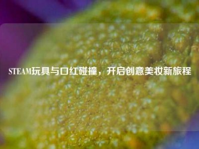 STEAM玩具与口红碰撞，开启创意美妆新旅程