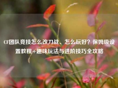 CF团队竞技怎么改刀战、怎么玩好？保姆级设置教程+趣味玩法与进阶技巧全攻略