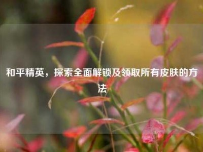 和平精英，探索全面解锁及领取所有皮肤的方法