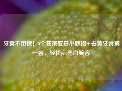 牙黄不用慌！5个在家变白小妙招+去黄牙膏第一名，轻松get亮白笑容