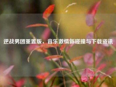 逆战男团重置版，音乐激情新碰撞与下载资讯