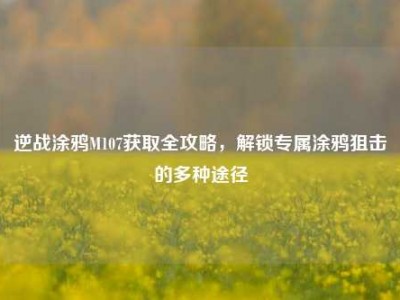 逆战涂鸦M107获取全攻略，解锁专属涂鸦狙击的多种途径