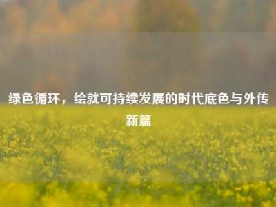 绿色循环，绘就可持续发展的时代底色与外传新篇