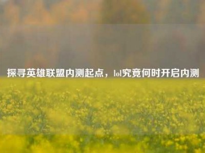 探寻英雄联盟内测起点，lol究竟何时开启内测