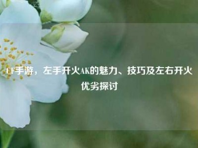 CF手游，左手开火AK的魅力、技巧及左右开火优劣探讨