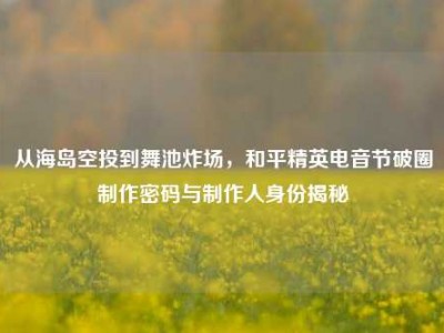 从海岛空投到舞池炸场，和平精英电音节破圈制作密码与制作人身份揭秘