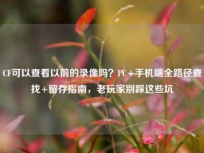 CF可以查看以前的录像吗？PC+手机端全路径查找+留存指南，老玩家别踩这些坑