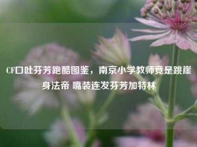 CF口吐芬芳跑酷图鉴，南京小学教师竟是跳崖身法帝 嘴装连发芬芳加特林